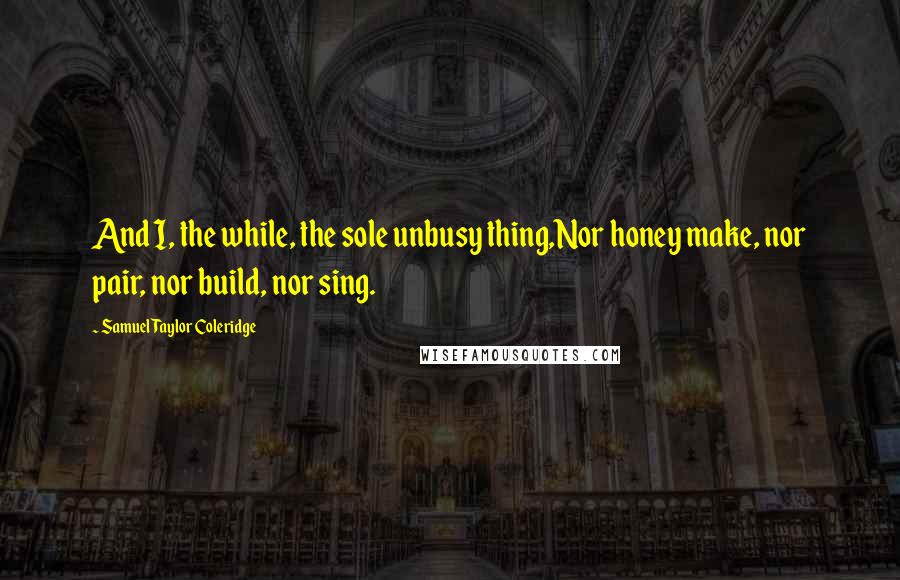 Samuel Taylor Coleridge Quotes: And I, the while, the sole unbusy thing,Nor honey make, nor pair, nor build, nor sing.