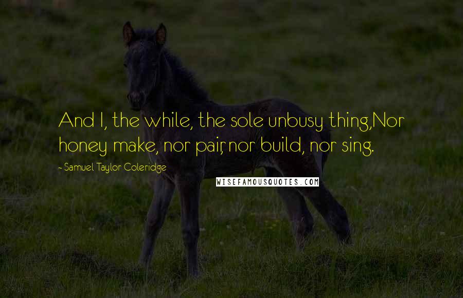 Samuel Taylor Coleridge Quotes: And I, the while, the sole unbusy thing,Nor honey make, nor pair, nor build, nor sing.