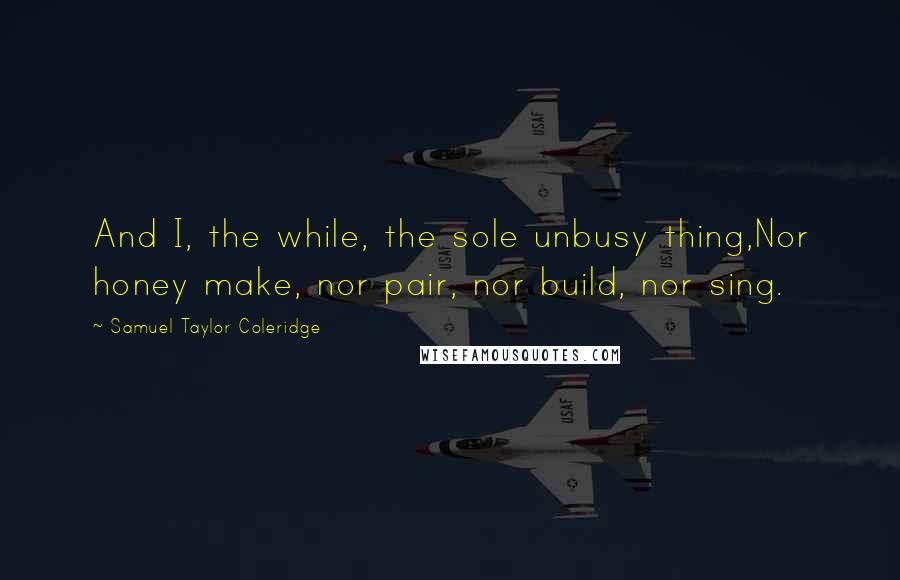 Samuel Taylor Coleridge Quotes: And I, the while, the sole unbusy thing,Nor honey make, nor pair, nor build, nor sing.