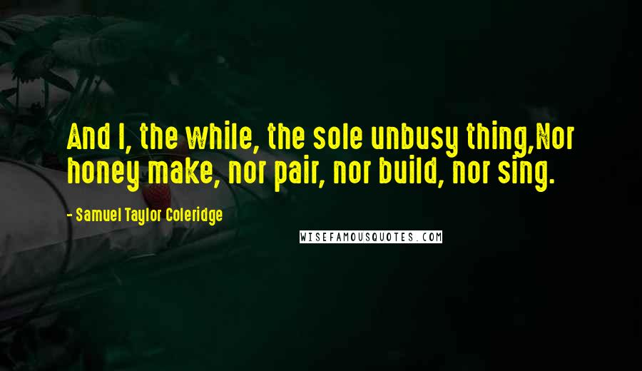 Samuel Taylor Coleridge Quotes: And I, the while, the sole unbusy thing,Nor honey make, nor pair, nor build, nor sing.