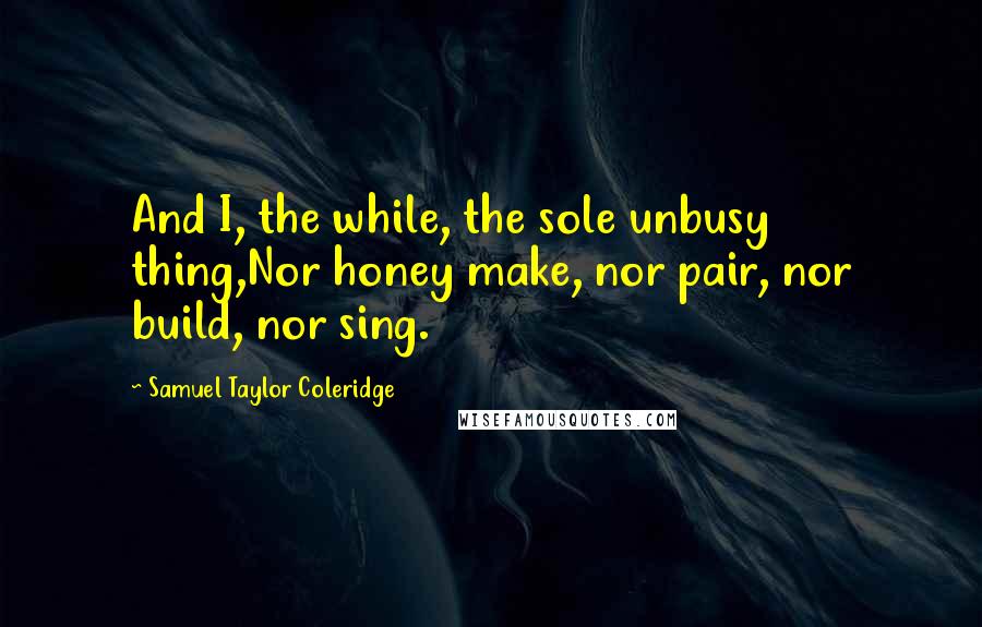 Samuel Taylor Coleridge Quotes: And I, the while, the sole unbusy thing,Nor honey make, nor pair, nor build, nor sing.