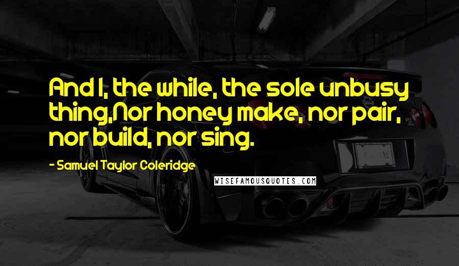 Samuel Taylor Coleridge Quotes: And I, the while, the sole unbusy thing,Nor honey make, nor pair, nor build, nor sing.