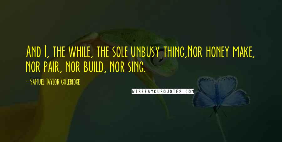 Samuel Taylor Coleridge Quotes: And I, the while, the sole unbusy thing,Nor honey make, nor pair, nor build, nor sing.