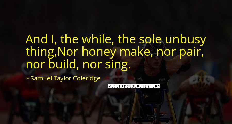 Samuel Taylor Coleridge Quotes: And I, the while, the sole unbusy thing,Nor honey make, nor pair, nor build, nor sing.