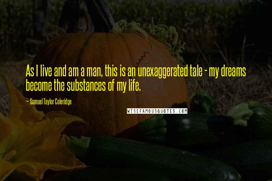 Samuel Taylor Coleridge Quotes: As I live and am a man, this is an unexaggerated tale - my dreams become the substances of my life.