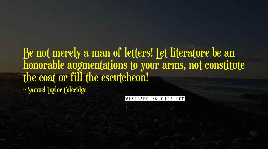Samuel Taylor Coleridge Quotes: Be not merely a man of letters! Let literature be an honorable augmentations to your arms, not constitute the coat or fill the escutcheon!