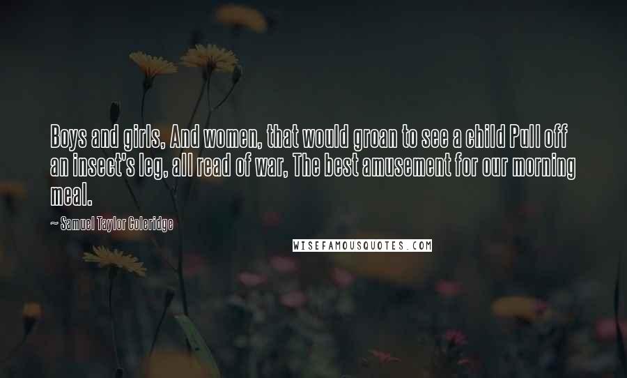 Samuel Taylor Coleridge Quotes: Boys and girls, And women, that would groan to see a child Pull off an insect's leg, all read of war, The best amusement for our morning meal.