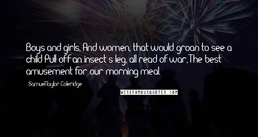 Samuel Taylor Coleridge Quotes: Boys and girls, And women, that would groan to see a child Pull off an insect's leg, all read of war, The best amusement for our morning meal.