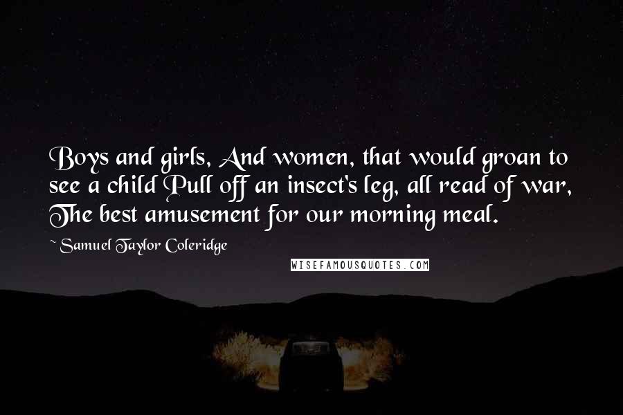 Samuel Taylor Coleridge Quotes: Boys and girls, And women, that would groan to see a child Pull off an insect's leg, all read of war, The best amusement for our morning meal.