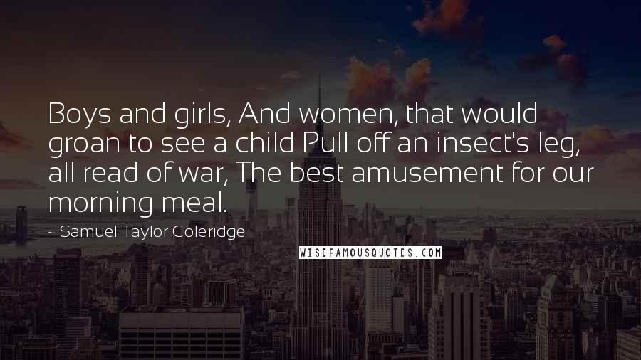 Samuel Taylor Coleridge Quotes: Boys and girls, And women, that would groan to see a child Pull off an insect's leg, all read of war, The best amusement for our morning meal.