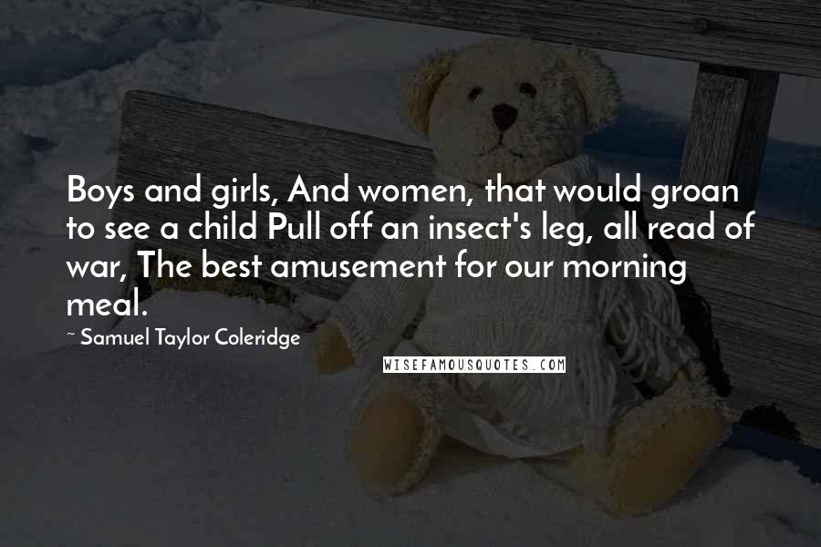 Samuel Taylor Coleridge Quotes: Boys and girls, And women, that would groan to see a child Pull off an insect's leg, all read of war, The best amusement for our morning meal.