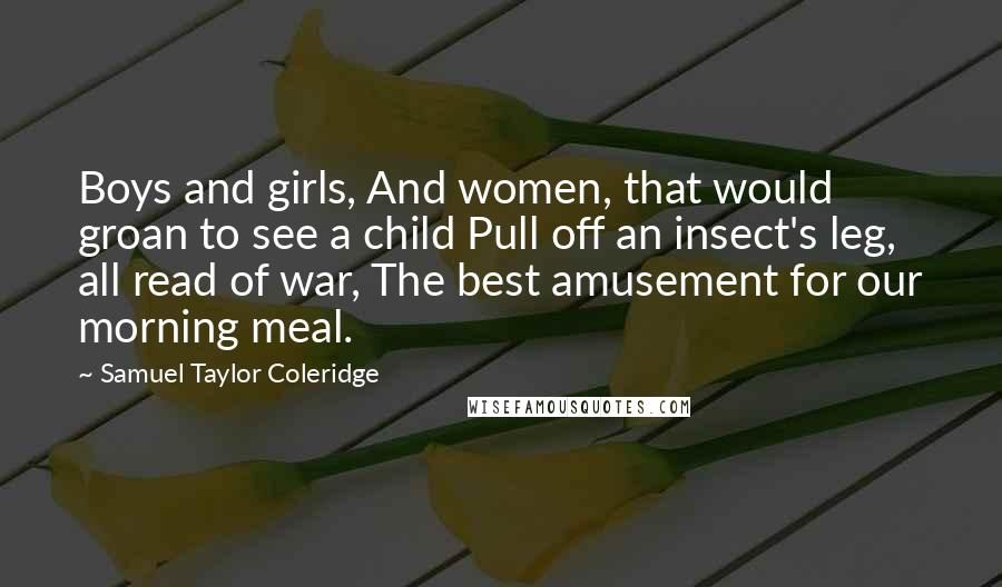 Samuel Taylor Coleridge Quotes: Boys and girls, And women, that would groan to see a child Pull off an insect's leg, all read of war, The best amusement for our morning meal.