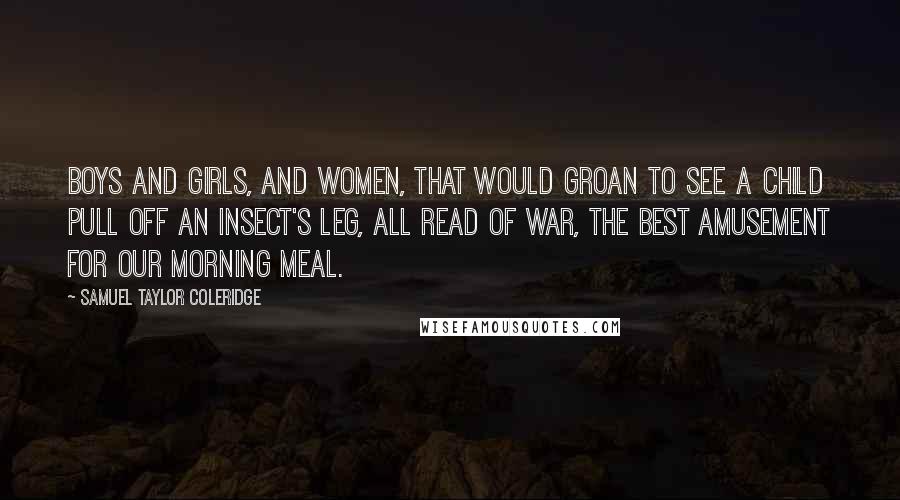 Samuel Taylor Coleridge Quotes: Boys and girls, And women, that would groan to see a child Pull off an insect's leg, all read of war, The best amusement for our morning meal.