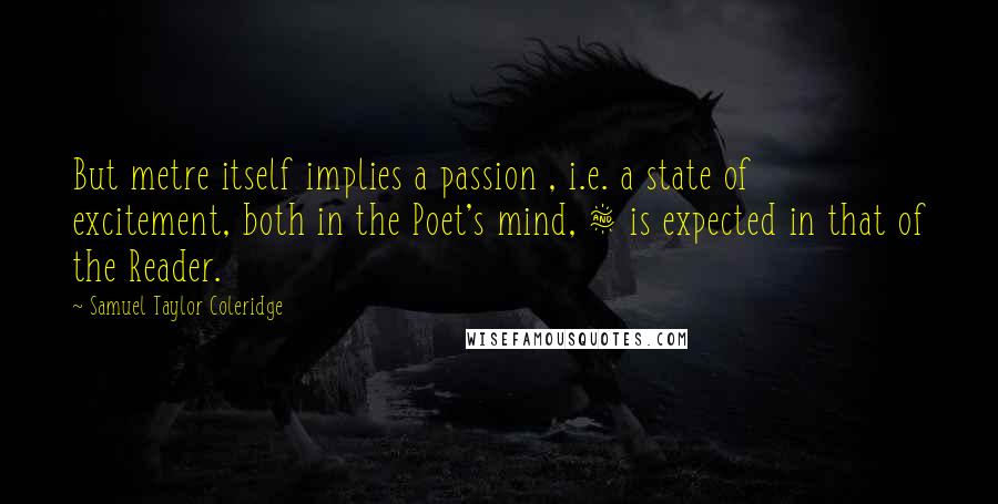Samuel Taylor Coleridge Quotes: But metre itself implies a passion , i.e. a state of excitement, both in the Poet's mind, & is expected in that of the Reader.