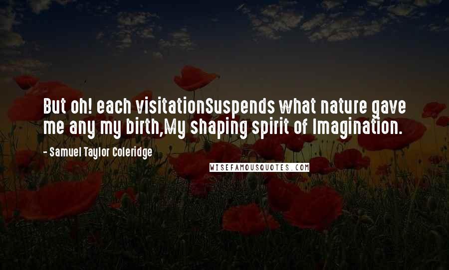 Samuel Taylor Coleridge Quotes: But oh! each visitationSuspends what nature gave me any my birth,My shaping spirit of Imagination.