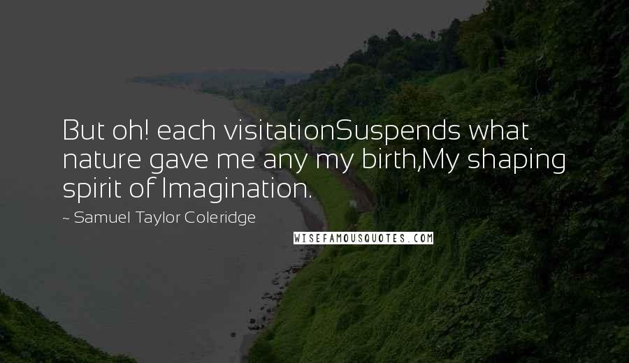 Samuel Taylor Coleridge Quotes: But oh! each visitationSuspends what nature gave me any my birth,My shaping spirit of Imagination.