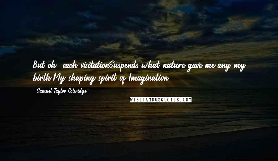 Samuel Taylor Coleridge Quotes: But oh! each visitationSuspends what nature gave me any my birth,My shaping spirit of Imagination.