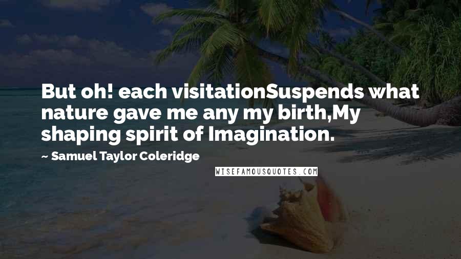 Samuel Taylor Coleridge Quotes: But oh! each visitationSuspends what nature gave me any my birth,My shaping spirit of Imagination.