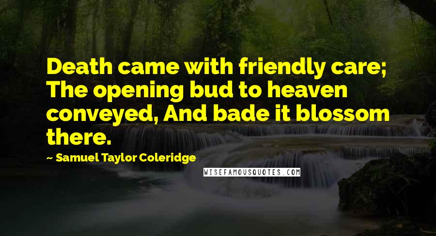 Samuel Taylor Coleridge Quotes: Death came with friendly care; The opening bud to heaven conveyed, And bade it blossom there.