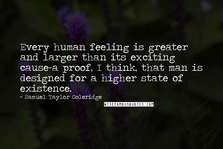 Samuel Taylor Coleridge Quotes: Every human feeling is greater and larger than its exciting cause-a proof, I think, that man is designed for a higher state of existence.