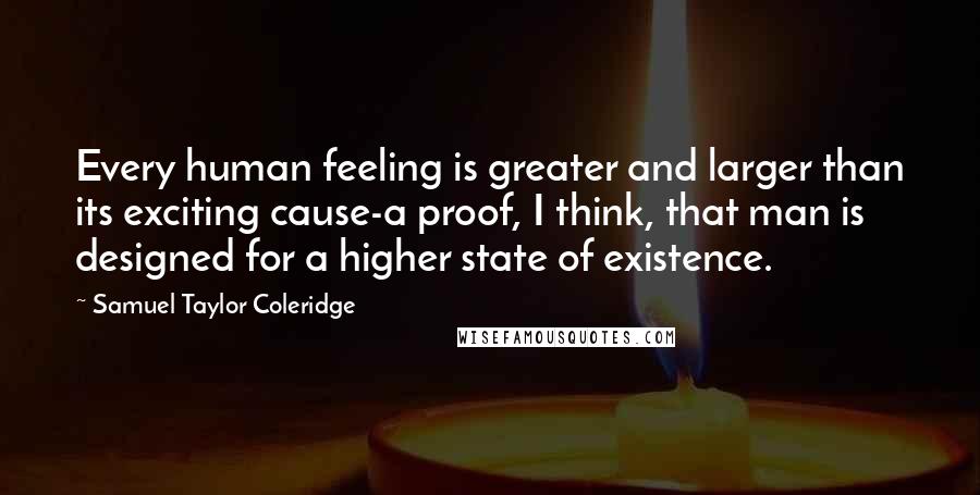 Samuel Taylor Coleridge Quotes: Every human feeling is greater and larger than its exciting cause-a proof, I think, that man is designed for a higher state of existence.