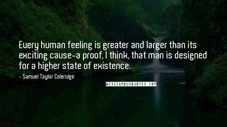 Samuel Taylor Coleridge Quotes: Every human feeling is greater and larger than its exciting cause-a proof, I think, that man is designed for a higher state of existence.