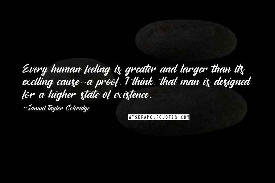 Samuel Taylor Coleridge Quotes: Every human feeling is greater and larger than its exciting cause-a proof, I think, that man is designed for a higher state of existence.