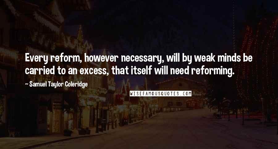 Samuel Taylor Coleridge Quotes: Every reform, however necessary, will by weak minds be carried to an excess, that itself will need reforming.