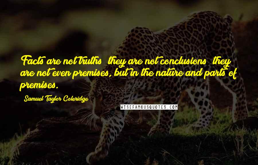 Samuel Taylor Coleridge Quotes: Facts are not truths; they are not conclusions; they are not even premises, but in the nature and parts of premises.