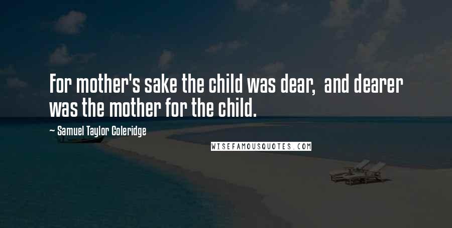 Samuel Taylor Coleridge Quotes: For mother's sake the child was dear,  and dearer was the mother for the child.