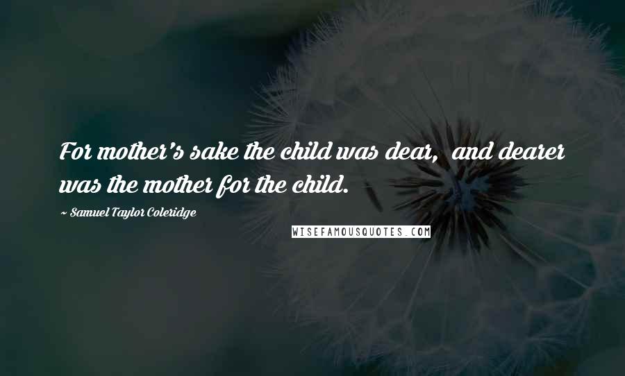 Samuel Taylor Coleridge Quotes: For mother's sake the child was dear,  and dearer was the mother for the child.