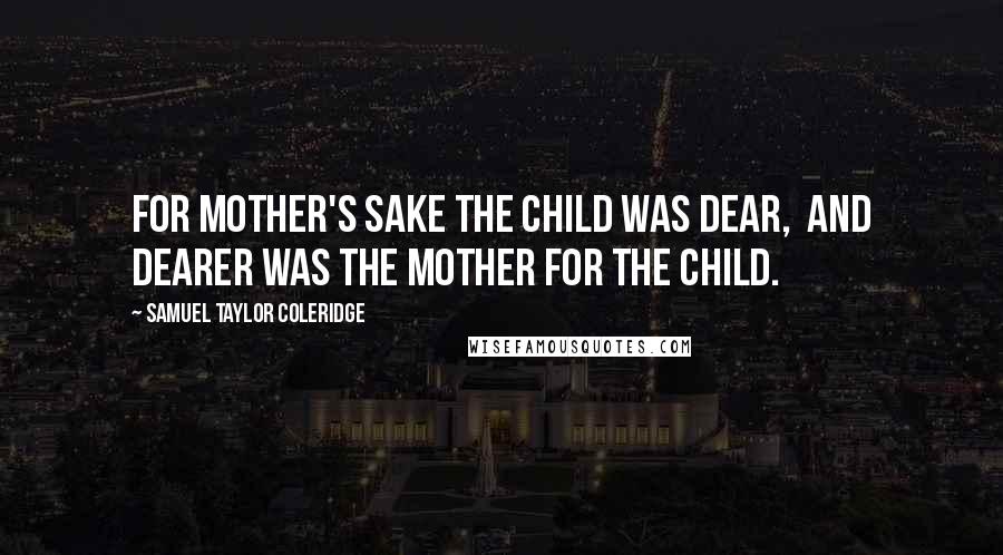 Samuel Taylor Coleridge Quotes: For mother's sake the child was dear,  and dearer was the mother for the child.