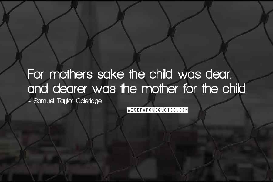 Samuel Taylor Coleridge Quotes: For mother's sake the child was dear,  and dearer was the mother for the child.