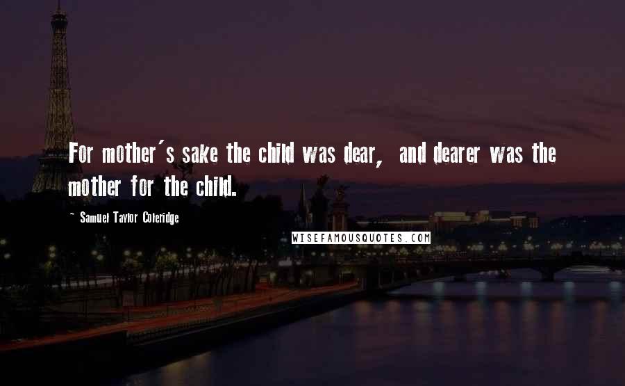 Samuel Taylor Coleridge Quotes: For mother's sake the child was dear,  and dearer was the mother for the child.
