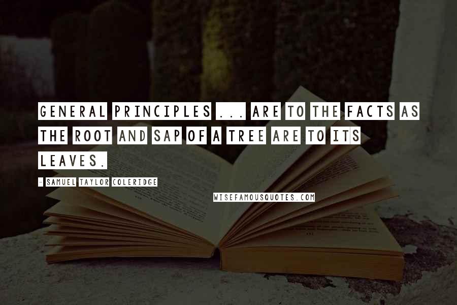 Samuel Taylor Coleridge Quotes: General principles ... are to the facts as the root and sap of a tree are to its leaves.