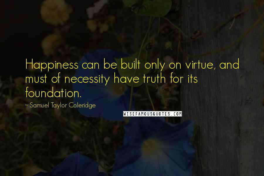 Samuel Taylor Coleridge Quotes: Happiness can be built only on virtue, and must of necessity have truth for its foundation.