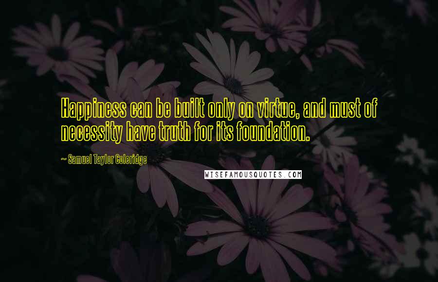 Samuel Taylor Coleridge Quotes: Happiness can be built only on virtue, and must of necessity have truth for its foundation.