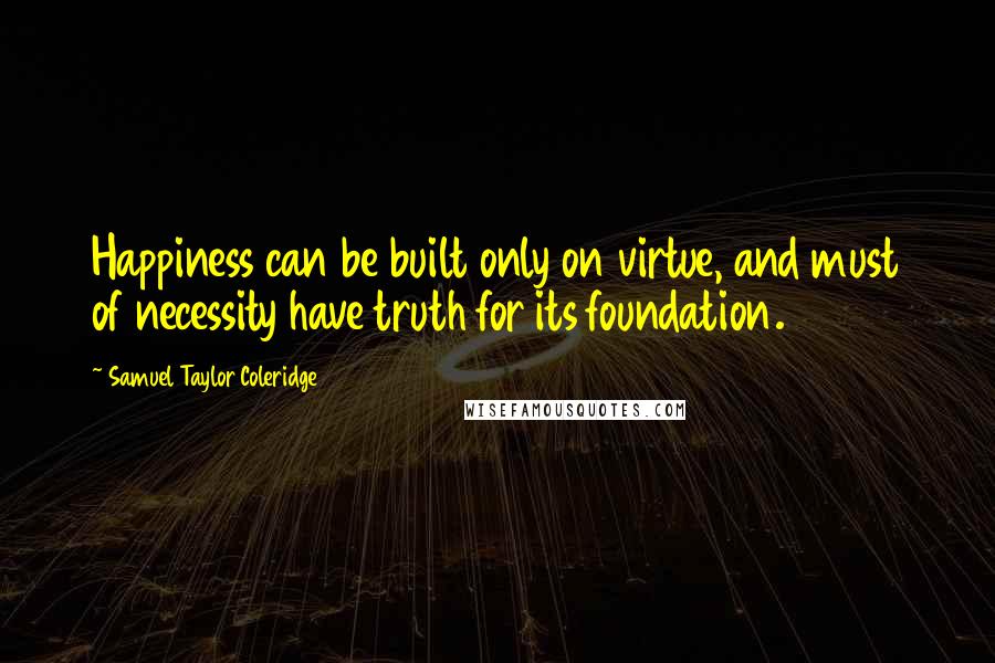 Samuel Taylor Coleridge Quotes: Happiness can be built only on virtue, and must of necessity have truth for its foundation.