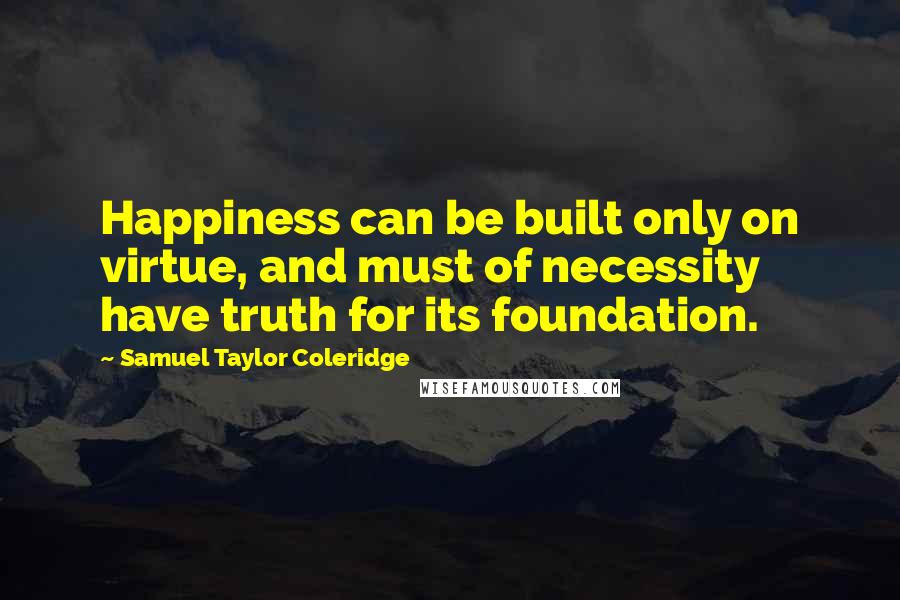 Samuel Taylor Coleridge Quotes: Happiness can be built only on virtue, and must of necessity have truth for its foundation.