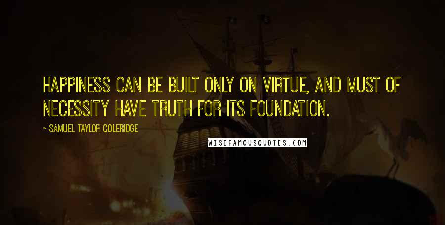 Samuel Taylor Coleridge Quotes: Happiness can be built only on virtue, and must of necessity have truth for its foundation.