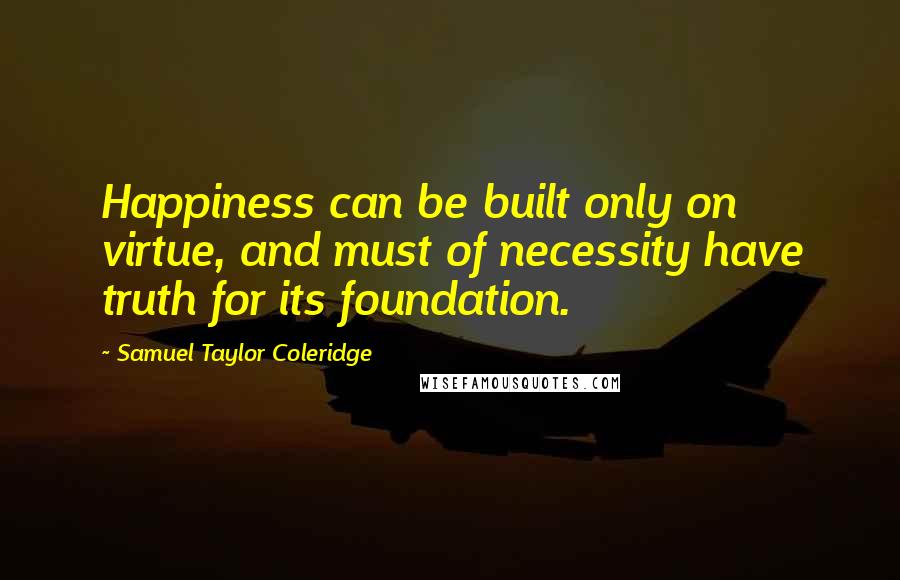 Samuel Taylor Coleridge Quotes: Happiness can be built only on virtue, and must of necessity have truth for its foundation.