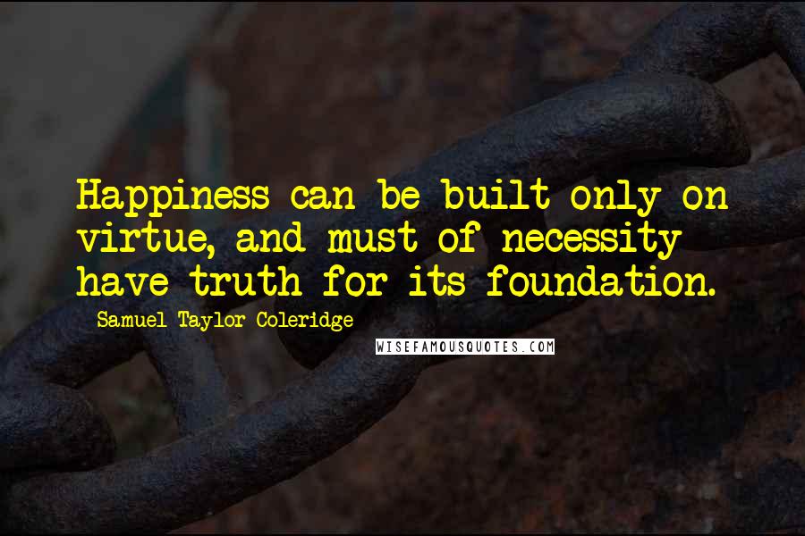 Samuel Taylor Coleridge Quotes: Happiness can be built only on virtue, and must of necessity have truth for its foundation.