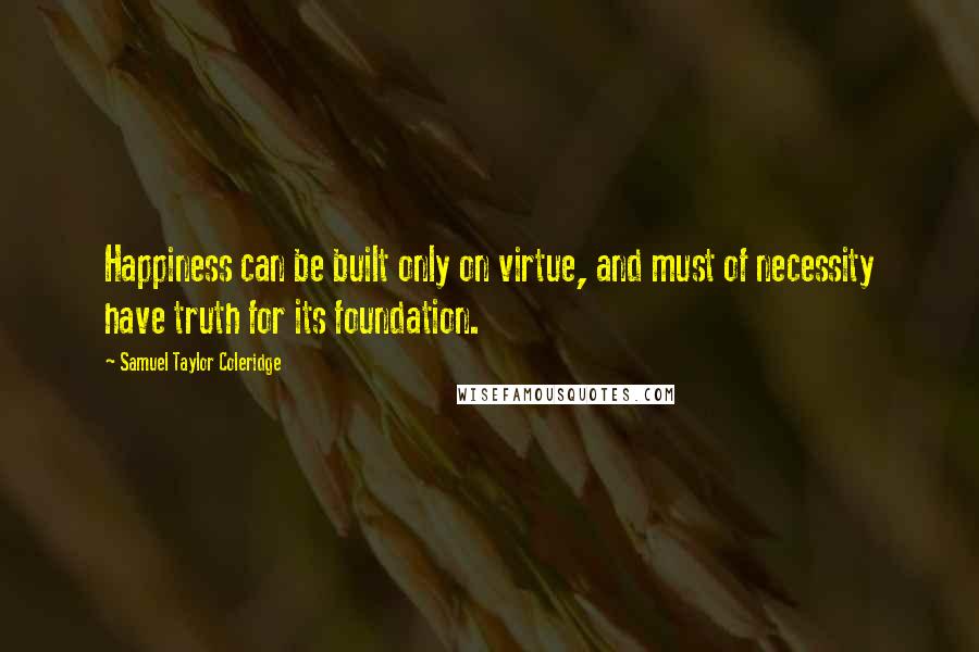 Samuel Taylor Coleridge Quotes: Happiness can be built only on virtue, and must of necessity have truth for its foundation.