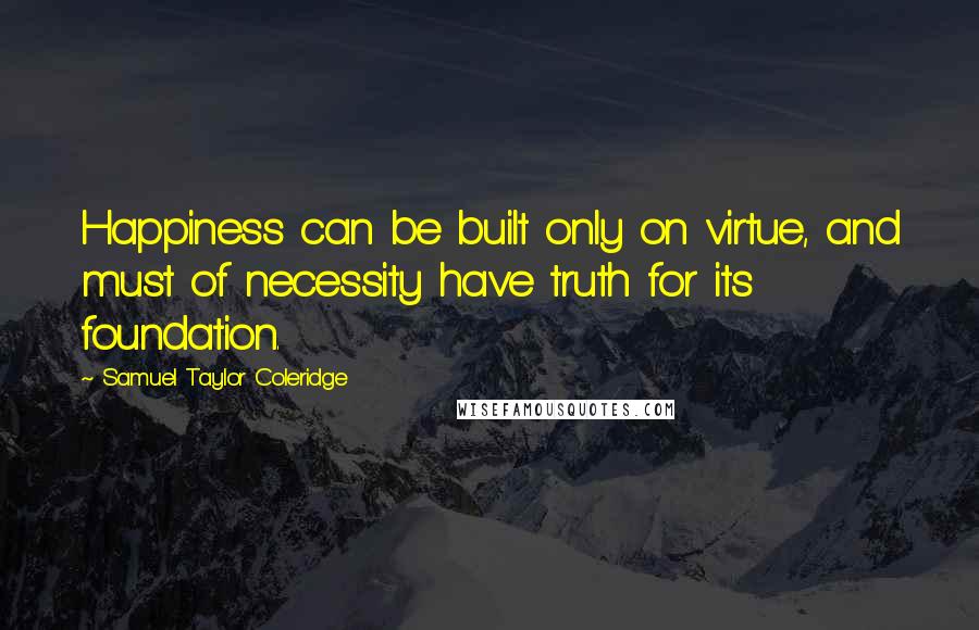 Samuel Taylor Coleridge Quotes: Happiness can be built only on virtue, and must of necessity have truth for its foundation.