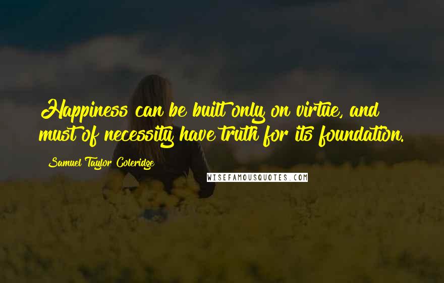 Samuel Taylor Coleridge Quotes: Happiness can be built only on virtue, and must of necessity have truth for its foundation.