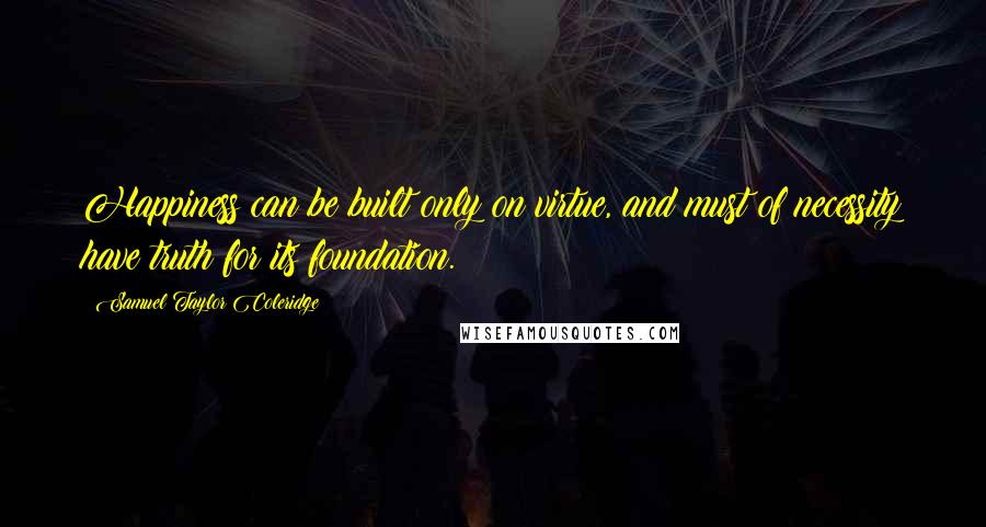 Samuel Taylor Coleridge Quotes: Happiness can be built only on virtue, and must of necessity have truth for its foundation.