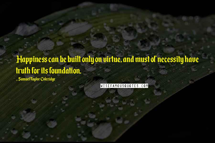 Samuel Taylor Coleridge Quotes: Happiness can be built only on virtue, and must of necessity have truth for its foundation.