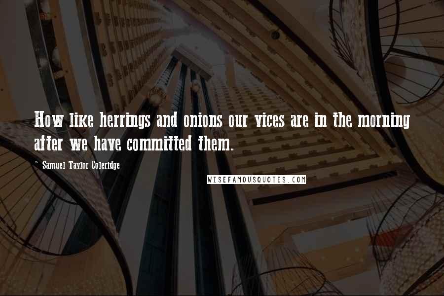 Samuel Taylor Coleridge Quotes: How like herrings and onions our vices are in the morning after we have committed them.