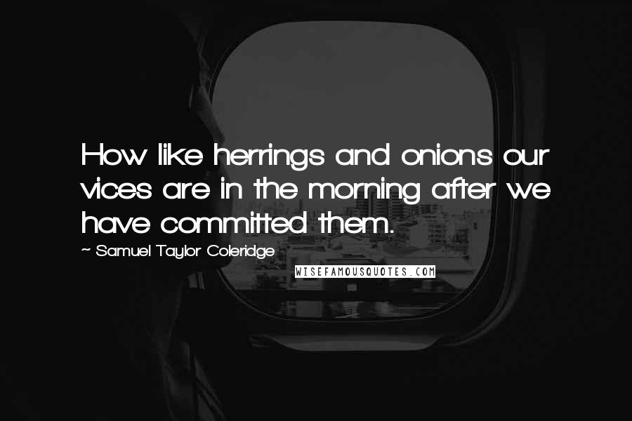 Samuel Taylor Coleridge Quotes: How like herrings and onions our vices are in the morning after we have committed them.