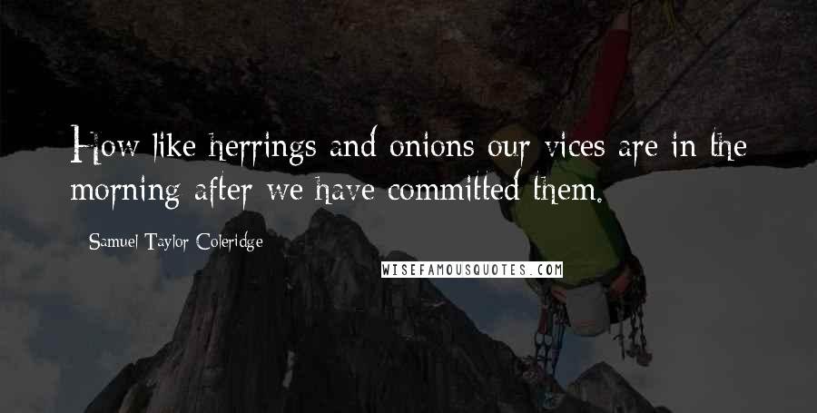 Samuel Taylor Coleridge Quotes: How like herrings and onions our vices are in the morning after we have committed them.